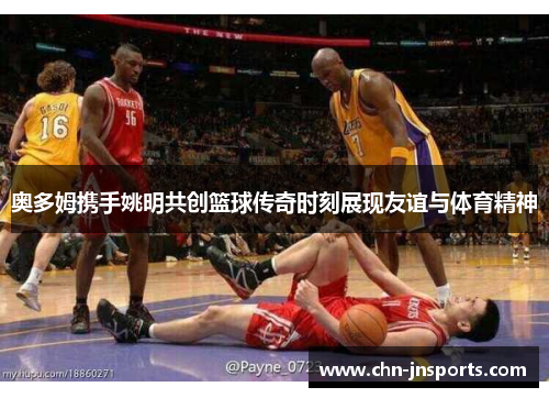 奥多姆携手姚明共创篮球传奇时刻展现友谊与体育精神