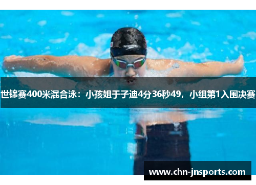 世锦赛400米混合泳：小孩姐于子迪4分36秒49，小组第1入围决赛