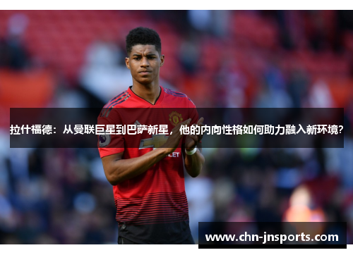拉什福德：从曼联巨星到巴萨新星，他的内向性格如何助力融入新环境？